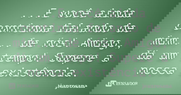 ...E você ainda continua falando de mim... de nós! Amigo, dá um tempo! Supere a nossa existência.... Frase de jeanrosana.