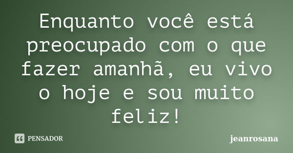 Enquanto você está preocupado com o que fazer amanhã, eu vivo o hoje e sou muito feliz!... Frase de jeanrosana.