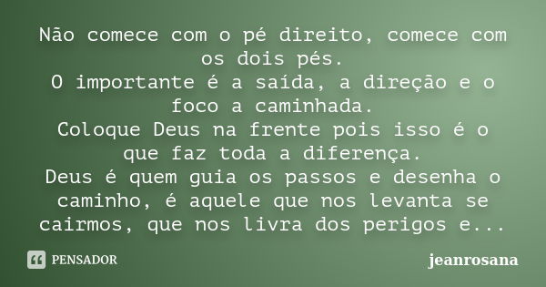 Não comece com o pé direito, comece com os dois pés. O importante é a saída, a direção e o foco a caminhada. Coloque Deus na frente pois isso é o que faz toda a... Frase de jeanrosana.