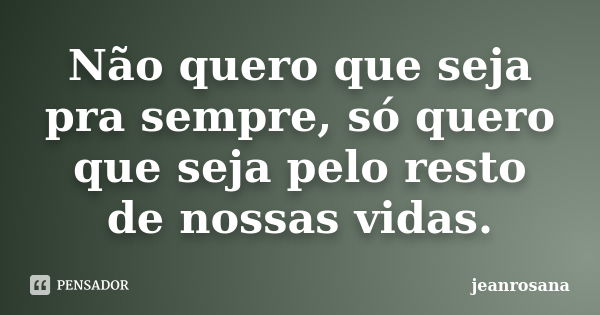 Não quero que seja pra sempre, só quero que seja pelo resto de nossas vidas.... Frase de jeanrosana.