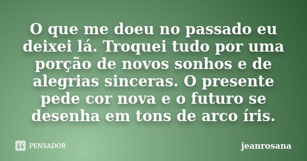 O que me doeu no passado eu deixei lá. Troquei tudo por uma porção de novos sonhos e de alegrias sinceras. O presente pede cor nova e o futuro se desenha em ton... Frase de jeanrosana.