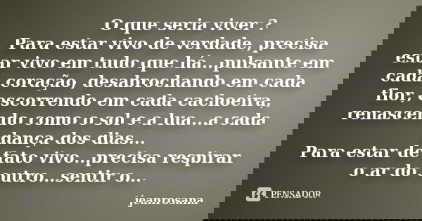 O que seria viver ? Para estar vivo de verdade, precisa estar vivo em tudo que há...pulsante em cada coração, desabrochando em cada flor, escorrendo em cada cac... Frase de jeanrosana.