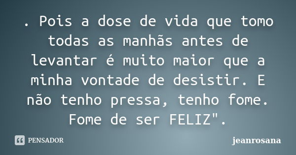 . Pois a dose de vida que tomo todas as manhãs antes de levantar é muito maior que a minha vontade de desistir. E não tenho pressa, tenho fome. Fome de ser FELI... Frase de jeanrosana.