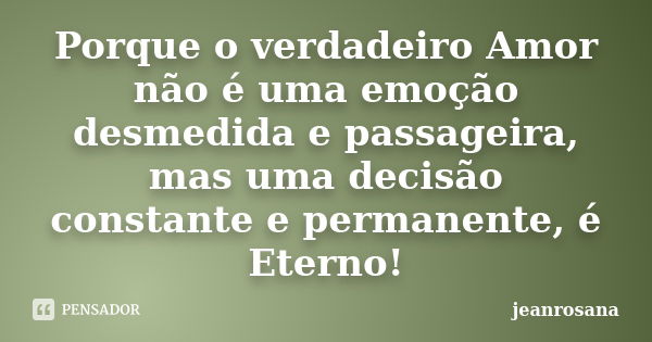 Porque o verdadeiro Amor não é uma emoção desmedida e passageira, mas uma decisão constante e permanente, é Eterno!... Frase de jeanrosana.