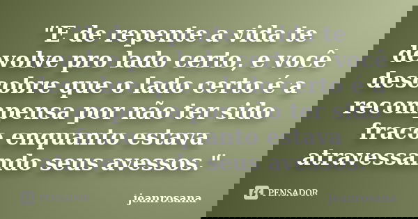 "E de repente a vida te devolve pro lado certo, e você descobre que o lado certo é a recompensa por não ter sido fraco enquanto estava atravessando seus av... Frase de jeanrosana.