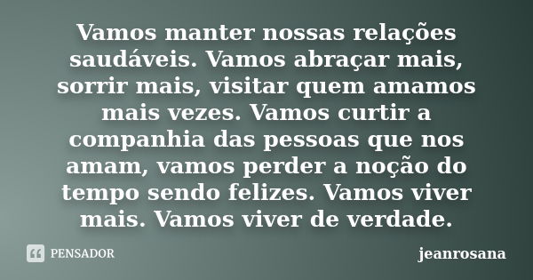 Vamos manter nossas relações saudáveis. Vamos abraçar mais, sorrir mais, visitar quem amamos mais vezes. Vamos curtir a companhia das pessoas que nos amam, vamo... Frase de jeanrosana.