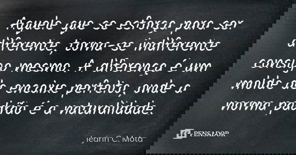 Aquele que se esforça para ser diferente, torna-se indiferente consigo mesmo. A diferença é um molde de encaixe perfeito, onde a norma padrão é a naturalidade.... Frase de Jearin C. Mota.