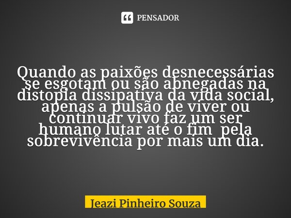 ⁠Quando as paixões desnecessárias se esgotam ou são abnegadas na distopia dissipativa da vida social, apenas a pulsão de viver ou continuar vivo faz um ser huma... Frase de Jeazi Pinheiro Souza.