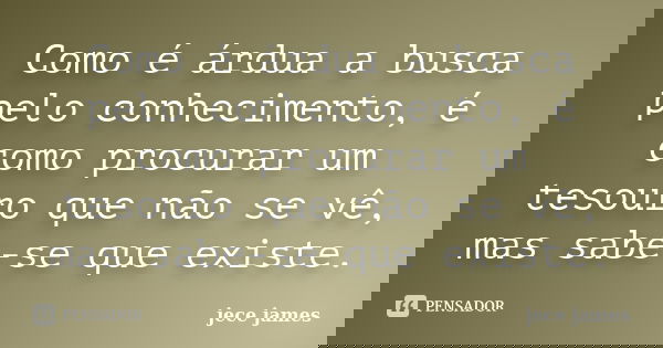 Como é árdua a busca pelo conhecimento, é como procurar um tesouro que não se vê, mas sabe-se que existe.... Frase de jece james.