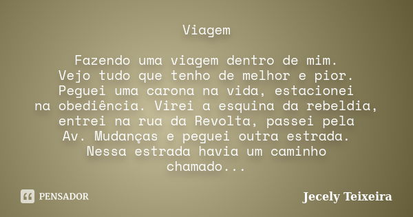 Viagem Fazendo uma viagem dentro de mim. Vejo tudo que tenho de melhor e pior. Peguei uma carona na vida, estacionei na obediência. Virei a esquina da rebeldia,... Frase de Jecely Teixeira.