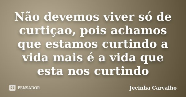 Não devemos viver só de curtiçao, pois achamos que estamos curtindo a vida mais é a vida que esta nos curtindo... Frase de Jecinha Carvalho.
