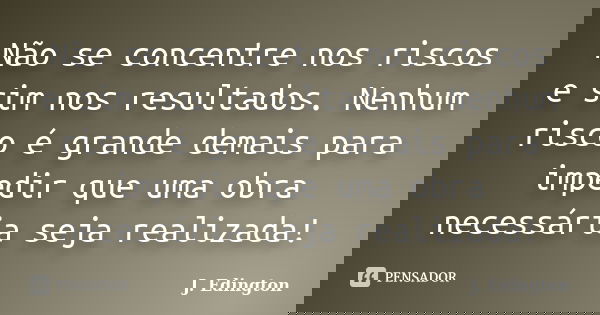 Não se concentre nos riscos e sim nos resultados. Nenhum risco é grande demais para impedir que uma obra necessária seja realizada!... Frase de J. Edington.