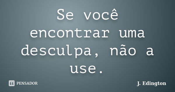 Se você encontrar uma desculpa, não a use.... Frase de J. Edington.