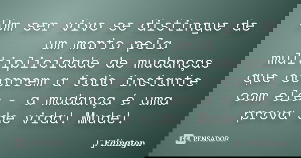 Um ser vivo se distingue de um morto pela multiplicidade de mudanças que ocorrem a todo instante com ele - a mudança é uma prova de vida! Mude!... Frase de J. Edington.