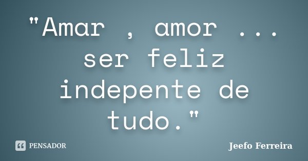 "Amar , amor ... ser feliz indepente de tudo."... Frase de Jeefo Ferreira.
