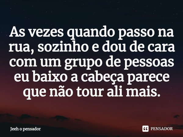 ⁠As vezes quando passo na rua, sozinho e dou de cara com um grupo de pessoas eu baixo a cabeça parece que não tour ali mais.... Frase de Jeeh o pensador.