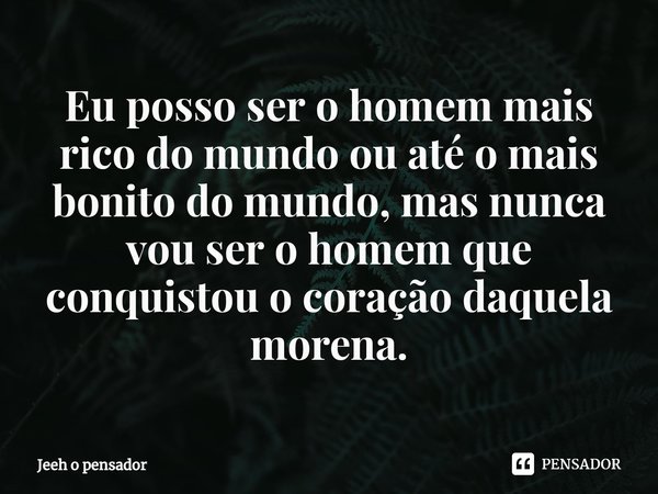 ⁠Eu posso ser o homem mais rico do mundo ou até o mais bonito do mundo, mas nunca vou ser o homem que conquistou o coração daquela morena.... Frase de Jeeh o pensador.