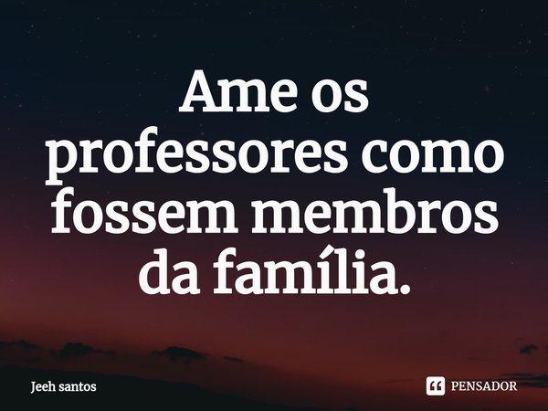 ⁠Ame os professores como fossem membros da família.... Frase de Jeeh santos.