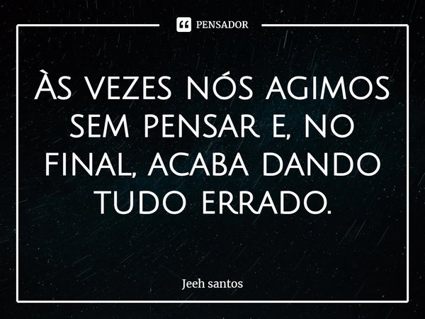 ⁠Às vezes nós agimos sem pensar e, no final, acaba dando tudo errado.... Frase de Jeeh santos.
