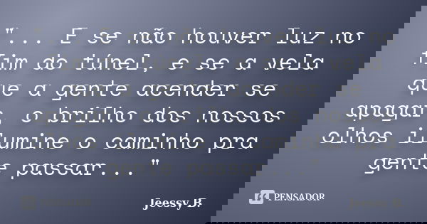 "... E se não houver luz no fim do túnel, e se a vela que a gente acender se apagar, o brilho dos nossos olhos ilumine o caminho pra gente passar..."... Frase de Jeessy B..