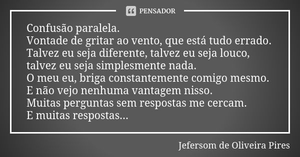 Confusão paralela. Vontade de gritar ao vento, que está tudo errado. Talvez eu seja diferente, talvez eu seja louco, talvez eu seja simplesmente nada. O meu eu,... Frase de Jefersom de Oliveira Pires.