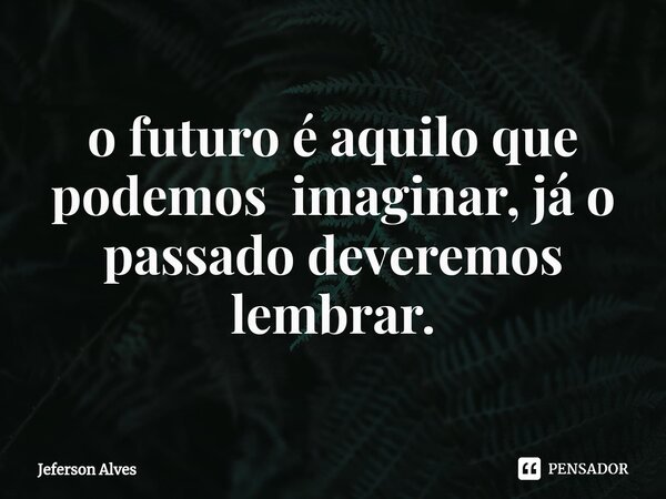 ⁠o futuro é aquilo que podemos imaginar, já o passado deveremos lembrar.... Frase de Jeferson Alves.
