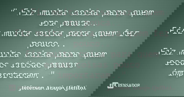 " Fiz muita coisa para quem era pouca.. Fiz muita coisa para quem fez pouco.. Fiz muita coisa para quem essas coisas pouco importaram.."... Frase de Jeferson Araujo (Jefito)...
