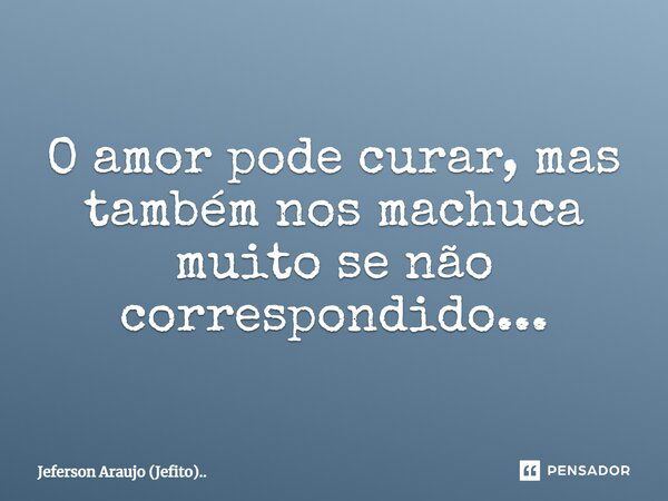 O amor pode curar, mas também nos machuca muito se não correspondido...... Frase de Jeferson Araujo (Jefito)...