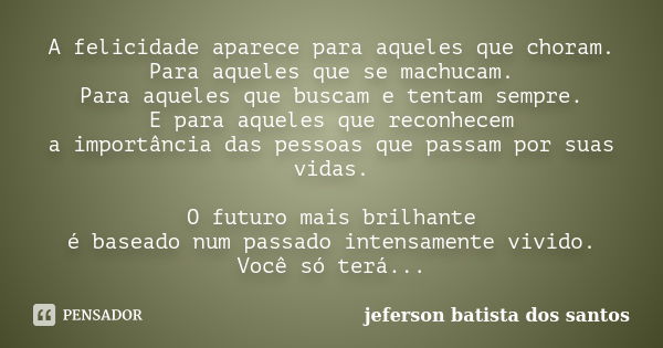 A felicidade aparece para aqueles que choram. Para aqueles que se machucam. Para aqueles que buscam e tentam sempre. E para aqueles que reconhecem a importância... Frase de jeferson batista dos santos.