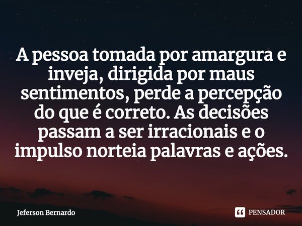 A pessoa tomada por amargura e inveja, dirigida por maus sentimentos, perde a percepção do que é correto. As decisões passam a ser irracionais e o impulso norte... Frase de Jeferson Bernardo.