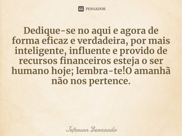 Dedique-se no aqui e agora de forma eficaz e verdadeira, por mais inteligente, influente e provido de recursos financeiros esteja o ser humano hoje; lembra-te!O... Frase de Jeferson Bernardo.