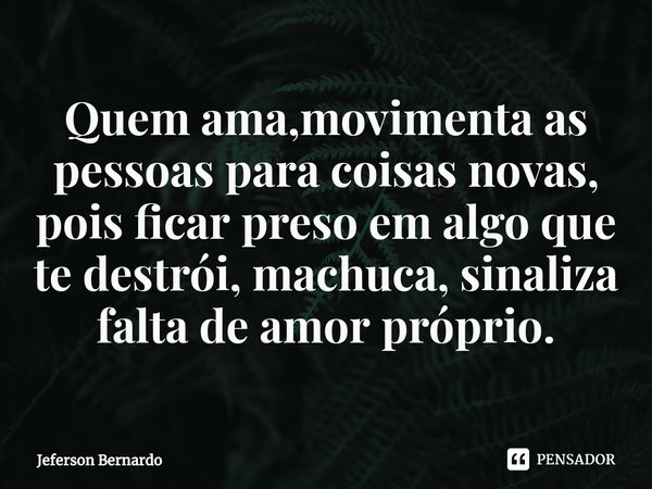 ⁠Quem ama,movimenta as pessoas para coisas novas, pois ficar preso em algo que te destrói, machuca, sinaliza falta de amor próprio.... Frase de Jeferson Bernardo.