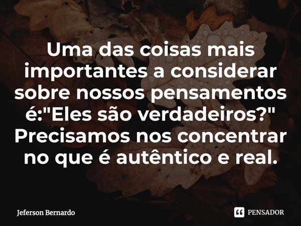 ⁠Uma das coisas mais importantes a considerar sobre nossos pensamentos é: "Eles são verdadeiros?" Precisamos nos concentrar no que é autêntico e real.... Frase de Jeferson Bernardo.