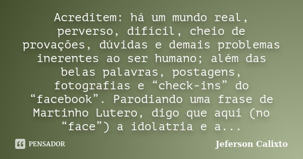 Acreditem: há um mundo real, perverso, difícil, cheio de provações, dúvidas e demais problemas inerentes ao ser humano; além das belas palavras, postagens, foto... Frase de Jeferson Calixto.