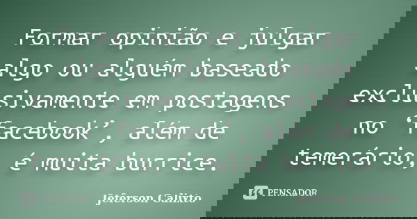 Formar opinião e julgar algo ou alguém baseado exclusivamente em postagens no ‘facebook’, além de temerário, é muita burrice.... Frase de Jeferson Calixto.