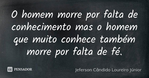 O homem morre por falta de conhecimento mas o homem que muito conhece também morre por falta de fé.... Frase de Jeferson Cândido Loureiro Júnior.