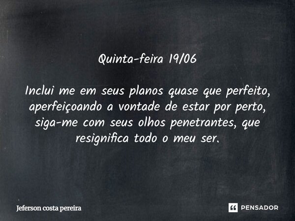 Quinta-feira 19/06 ⁠Inclui me em seus planos quase que perfeito, aperfeiçoando a vontade de estar por perto, siga-me com seus olhos penetrantes, que resignifica... Frase de Jeferson Costa Pereira.