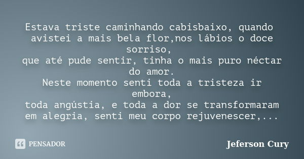 Estava triste caminhando cabisbaixo, quando avistei a mais bela flor,nos lábios o doce sorriso, que até pude sentir, tinha o mais puro néctar do amor. Neste mom... Frase de Jeferson Cury.