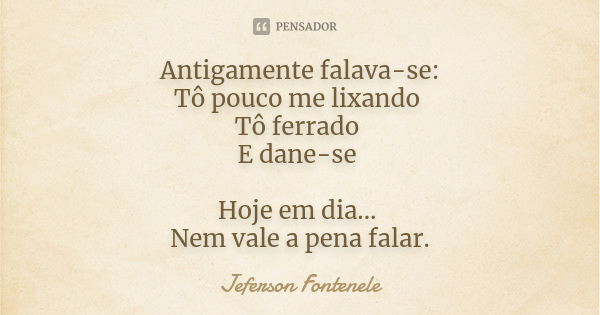 Antigamente falava-se: Tô pouco me lixando Tô ferrado E dane-se Hoje em dia... Nem vale a pena falar.... Frase de Jeferson Fontenele.