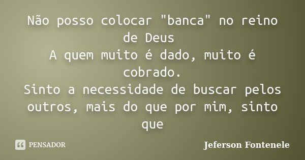 Não posso colocar "banca" no reino de Deus A quem muito é dado, muito é cobrado. Sinto a necessidade de buscar pelos outros, mais do que por mim, sint... Frase de Jeferson Fontenele.