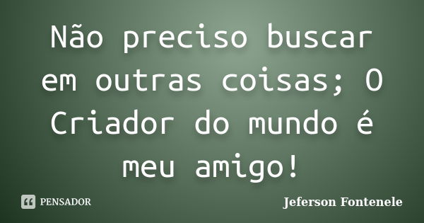 Não preciso buscar em outras coisas; O Criador do mundo é meu amigo!... Frase de Jeferson Fontenele.