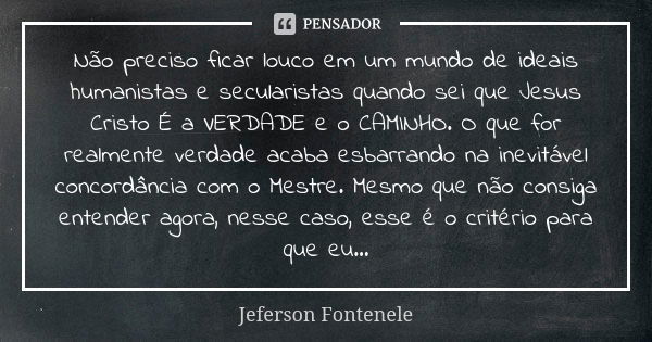 Não preciso ficar louco em um mundo de ideais humanistas e secularistas quando sei que Jesus Cristo É a VERDADE e o CAMINHO. O que for realmente verdade acaba e... Frase de Jeferson Fontenele.