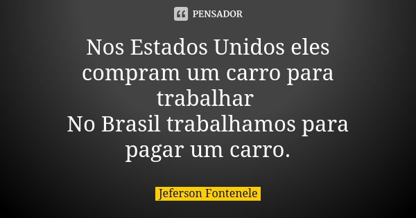 Nos Estados Unidos eles compram um carro para trabalhar No Brasil trabalhamos para pagar um carro.... Frase de Jeferson Fontenele.