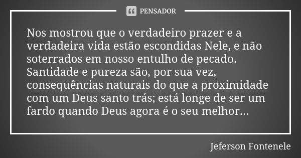 Nos mostrou que o verdadeiro prazer e a verdadeira vida estão escondidas Nele, e não soterrados em nosso entulho de pecado. Santidade e pureza são, por sua vez,... Frase de Jeferson Fontenele.