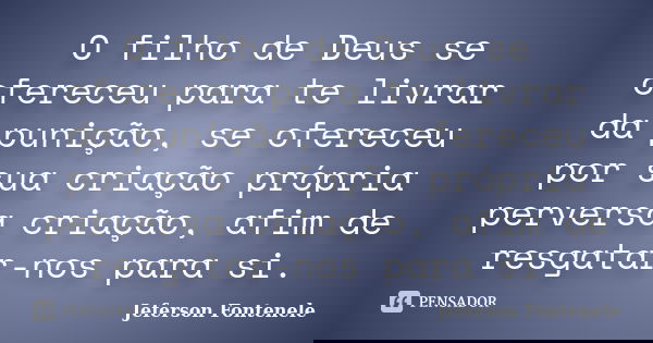 O filho de Deus se ofereceu para te livrar da punição, se ofereceu por sua criação própria perversa criação, afim de resgatar-nos para si.... Frase de Jeferson Fontenele.