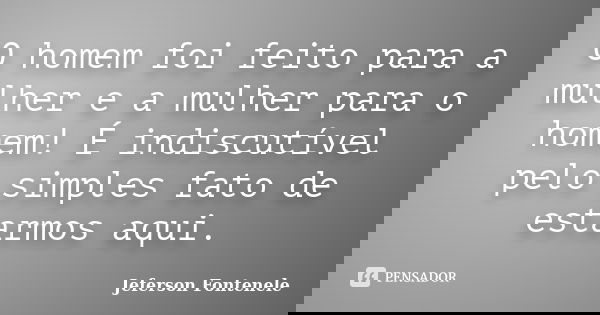 O homem foi feito para a mulher e a mulher para o homem! É indiscutível pelo simples fato de estarmos aqui.... Frase de Jeferson Fontenele.
