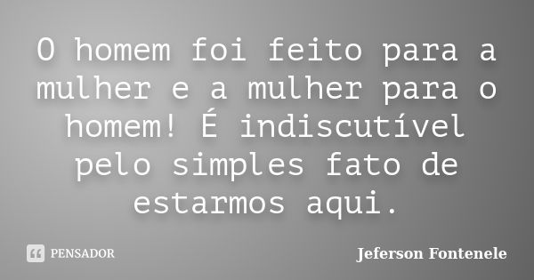 O homem foi feito para a mulher e a mulher para o homem! É indiscutível pelo simples fato de estarmos aqui.... Frase de Jeferson Fontenele.