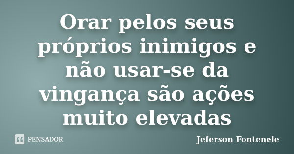 Orar pelos seus próprios inimigos e não usar-se da vingança são ações muito elevadas... Frase de Jeferson Fontenele.