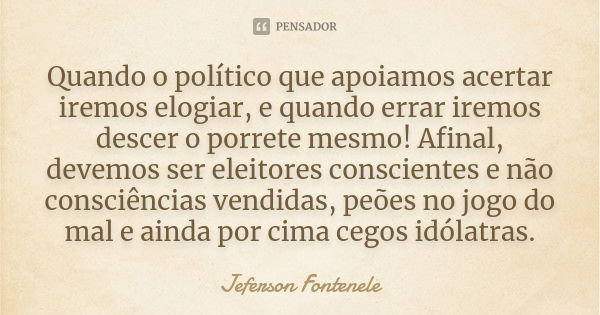 Quando o político que apoiamos acertar iremos elogiar, e quando errar iremos descer o porrete mesmo! Afinal, devemos ser eleitores conscientes e não consciência... Frase de Jeferson Fontenele.