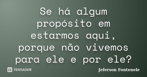 Se há algum propósito em estarmos aqui, porque não vivemos para ele e por ele?... Frase de Jeferson Fontenele.